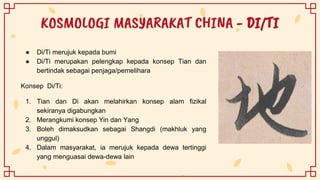 KOSMOLOGI MASYARAKAT CHINA - DI/TI
● Di/Ti merujuk kepada bumi
● Di/Ti merupakan pelengkap kepada konsep Tian dan
bertindak sebagai penjaga/pemelihara
Konsep Di/Ti:
1. Tian dan Di akan melahirkan konsep alam fizikal
sekiranya digabungkan
2. Merangkumi konsep Yin dan Yang
3. Boleh dimaksudkan sebagai Shangdi (makhluk yang
unggul)
4. Dalam masyarakat, ia merujuk kepada dewa tertinggi
yang menguasai dewa-dewa lain
 