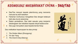 KOSMOLOGI MASYARAKAT CHINA - DAO/TAO
● Dao/Tao merujuk kepada jalan/lorong yang memandu
manusia ke arah kebaikan
● Fahaman Confucious mengaitkan Dao dengan kelakuan
baik atau buruk seseorang
● Dalam pentadbiran, Dao ialah sesuatu yang menjamin
kebahagiaan dan kebaikan kepada rakyat keseluruhan
● Dao juga merupakan asas kepada benda hidup
Dao melibatkan kepercayaan ke atas prinsip
1. The Golden Mean (Zhongyong)
2. Yin dan Yang
3. The Grand Unity (Datung)
 