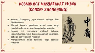KOSMOLOGI MASYARAKAT CHINA
(KONSEP ZHONGYONG)
● Konsep Zhongyong juga dikenali sebagai The
Golden Mean
● Merujuk kepada pemikiran moral asas yang
bersifat sederhana, seimbang dan bersesuaian
● Konsep ini membawa maksud bahawa
kesederhanaan yakni tidak mengambil kekerasan
sebagai penyelesaian masalah
● Menggalakkan sikap toleransi bagi sesuatu
masalah
 