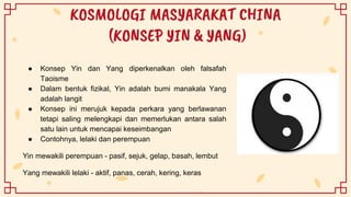 KOSMOLOGI MASYARAKAT CHINA
(KONSEP YIN & YANG)
● Konsep Yin dan Yang diperkenalkan oleh falsafah
Taoisme
● Dalam bentuk fizikal, Yin adalah bumi manakala Yang
adalah langit
● Konsep ini merujuk kepada perkara yang berlawanan
tetapi saling melengkapi dan memerlukan antara salah
satu lain untuk mencapai keseimbangan
● Contohnya, lelaki dan perempuan
Yin mewakili perempuan - pasif, sejuk, gelap, basah, lembut
Yang mewakili lelaki - aktif, panas, cerah, kering, keras
 