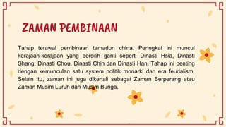 ZAMAN PEMBINAAN
Tahap terawal pembinaan tamadun china. Peringkat ini muncul
kerajaan-kerajaan yang bersilih ganti seperti Dinasti Hsia, Dinasti
Shang, Dinasti Chou, Dinasti Chin dan Dinasti Han. Tahap ini penting
dengan kemunculan satu system politik monarki dan era feudalism.
Selain itu, zaman ini juga dikenali sebagai Zaman Berperang atau
Zaman Musim Luruh dan Musim Bunga.
 