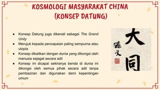 KOSMOLOGI MASYARAKAT CHINA
(KONSEP DATUNG)
● Konsep Datung juga dikenali sebagai The Grand
Unity
● Merujuk kepada pencapaian paling sempurna atau
utopia
● Konsep dikaitkan dengan dunia yang dikongsi oleh
manusia sejagat secara adil
● Konsep ini dicapai sekiranya benda di dunia ini
dikongsi oleh semua pihak secara adil tanpa
pembaziran dan digunakan demi kepentingan
umum
 