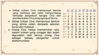 ● Setiap tulisan Cina mempunyai bentuk
yang istimewa dan telah menyumbang
terhadap perpaduan bangsa Cina dan
pembentukan Cina yang agung di Dunia.
● Setiap tulisan Cina mempunyai bentuk
yang istime selain daripada sebutan
bunyi dan maksud.
● Orang Cina hanya memerlukan satu
sistem tulisan yang tunggal dan boleh
digunakan oleh semua orang Cina
sebagai bahasa pengantar untuk
berkomunikasi.
 