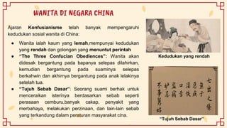 Ajaran Konfusianisme telah banyak mempengaruhi
kedudukan sosial wanita di China:
● Wanita ialah kaum yang lemah,mempunyai kedudukan
yang rendah dan golongan yang menuntut perintah
● “The Three Confucian Obediences”: Wanita akan
didesak bergantung pada bapanya selepas dilahirkan,
kemudian bergantung pada suaminya selepas
berkahwin dan akhirnya bergantung pada anak lelakinya
setelah tua.
● “Tujuh Sebab Dasar”: Seorang suami berhak untuk
menceraikan isterinya berdasarkan sebab seperti
perasaan cemburu,banyak cakap, penyakit yang
merbahaya, melakukan perzinaan, dan lain-lain sebab
yang terkandung dalam peraturan masyarakat cina.
WANITA DI NEGARA CHINA
“Tujuh Sebab Dasar”
Kedudukan yang rendah
 