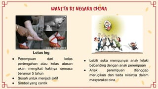 ● Lebih suka mempunyai anak lelaki
bebanding dengan anak perempuan
● Anak perempuan dianggap
merugikan dan tiada nilainya dalam
masyarakat cina.
WANITA DI NEGARA CHINA
● Perempuan dari kelas
pertengahan atau kelas atasan
akan mengikat kakinya semasa
berumur 5 tahun
● Susah untuk menjadi aktif
● Simbol yang cantik
Lotus leg
 