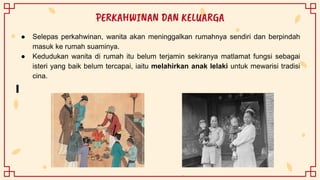 ● Selepas perkahwinan, wanita akan meninggalkan rumahnya sendiri dan berpindah
masuk ke rumah suaminya.
● Kedudukan wanita di rumah itu belum terjamin sekiranya matlamat fungsi sebagai
isteri yang baik belum tercapai, iaitu melahirkan anak lelaki untuk mewarisi tradisi
cina.
PERKAHWINAN DAN KELUARGA
 