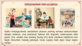 Dalam keluarga,wanita memainkan peranan penting semasa berkomunikasi
dengan anaknya, cara pertuturan bahasa dan linguistik, kepercayaan adat
resam cina, amalan dan pantang larang cina serta masakan tradisional cina
dapat diturunkan kepada golongan muda supaya tidak akan lesap begitu
sahaja.
PERKAHWINAN DAN KELUARGA
 