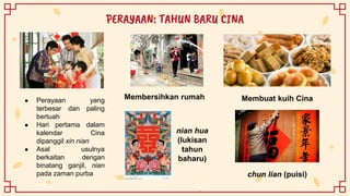 ● Perayaan yang
terbesar dan paling
bertuah
● Hari pertama dalam
kalendar Cina
dipanggil xin nian
● Asal usulnya
berkaitan dengan
binatang ganjil, nian
pada zaman purba
PERAYAAN: TAHUN BARU CINA
Membersihkan rumah Membuat kuih Cina
nian hua
(lukisan
tahun
baharu)
chun lian (puisi)
 