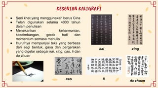 ● Seni khat yang menggunakan berus Cina
● Telah digunakan selama 4000 tahun
dalam penulisan
● Menekankan keharmonian,
keseimbangan, gerak hati dan
momentum semasa menulis
● Hurufnya mempunyai teks yang berbeza
dari segi bentuk, gaya dan pergerakan
yang digelar sebagai kai, xing, cao, li dan
da zhuan
KESENIAN KALIGRAFI
kai xing
da zhuan
li
cao
 