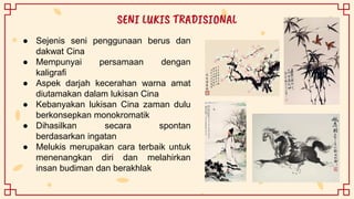 ● Sejenis seni penggunaan berus dan
dakwat Cina
● Mempunyai persamaan dengan
kaligrafi
● Aspek darjah kecerahan warna amat
diutamakan dalam lukisan Cina
● Kebanyakan lukisan Cina zaman dulu
berkonsepkan monokromatik
● Dihasilkan secara spontan
berdasarkan ingatan
● Melukis merupakan cara terbaik untuk
menenangkan diri dan melahirkan
insan budiman dan berakhlak
SENI LUKIS TRADISIONAL
 