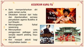 ● Seni mempertahankan diri
pada zaman purba
● Dikatakan berasal dari India
dan diperkenalkan semasa
penyebaran agama Buddha di
kuil Shaolin
● Mencergaskan fizikal
seseorang
● Menunjukkan cara
penggunaan pelbagai jenis
senjata seperti pedang, kayu
dan tali
● Kini menjadi aktiviti bagi
menyihatkan badan
KESENIAN KUNG FU
 