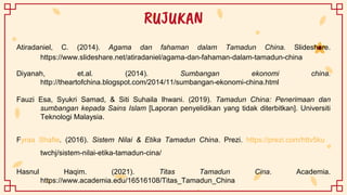 RUJUKAN
Atiradaniel, C. (2014). Agama dan fahaman dalam Tamadun China. Slideshare.
https://www.slideshare.net/atiradaniel/agama-dan-fahaman-dalam-tamadun-china
Diyanah, et.al. (2014). Sumbangan ekonomi china.
http://theartofchina.blogspot.com/2014/11/sumbangan-ekonomi-china.html
Fauzi Esa, Syukri Samad, & Siti Suhaila Ihwani. (2019). Tamadun China: Penerimaan dan
sumbangan kepada Sains Islam [Laporan penyelidikan yang tidak diterbitkan]. Universiti
Teknologi Malaysia.
Fyraa Shafie. (2016). Sistem Nilai & Etika Tamadun China. Prezi. https://prezi.com/httv5ku
twchj/sistem-nilai-etika-tamadun-cina/
Hasnul Haqim. (2021). Titas Tamadun Cina. Academia.
https://www.academia.edu/16516108/Titas_Tamadun_China
 