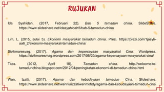 RUJUKAN
Ida Syahidah. (2017, Februari 22). Bab 5 tamadun china. SlideShare.
https://www.slideshare.net/idasyahidah5/bab-5-tamadun-china
Lim, L. (2015, Julai 5). Ekonomi masyarakat tamadun china. Prezi. https://prezi.com/1jasyh-
aa6_2/ekonomi-masyarakat-tamadun-china/
Sivikmaresvag. (2017). Agama dan kepercayaan masyarakat Cina. Wordpress.
https://sivikmaresmag.wordpress.com/2017/06/29/agama-kepercayaan-masyarakat-cina/
Titas. (2012, April 10). Tamadun china. http://welcome-to-
tamadunchina.blogspot.com/2012/04/peningkatan-ekonomi-di-tamadun-china.html
Wan, Izatti. (2017). Agama dan kebudayaan tamadun Cina. Slideshare.
https://www.slideshare.net/wannurizzatiwanmohdy/agama-dan-kebudayaan-tamadun-cina
 