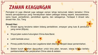 ZAMAN KEAGUNGAN
Peringkat ini juga dikenali juga sebagai zaman tahap kemuncak dalam tamadun China
kerana pencapaiannya yang menakjubkan dalam pelbagai bidang seperti, kesusasteraan,
sains hayat, pentadbiran, pendidikan agama, dan sebagainya. Terdapat 3 dinasti iaitu
dinasti Han, Sui, Tang
Dinasti Han:
● Dinasti agung terutama dalam bidang pentadbiran, empayar yang luas & penduduk
yang ramai (60juta).
● Wujud jalan sutera hubungkan China-Asia Barat.
● Lebih bertolak ansur.
● Prinsip politik Konfucius dan Legalisme telah diterima menjadi dasar pemerintahan.
● Sistem buruh kerahan diwujudkan untuk bina jalan, terusan, istana hingga berlaku
pemberontakan dan perpecahan China utara & selatan.
 