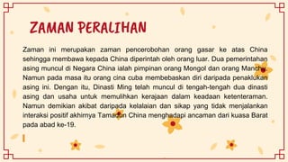 ZAMAN PERALIHAN
Zaman ini merupakan zaman pencerobohan orang gasar ke atas China
sehingga membawa kepada China diperintah oleh orang luar. Dua pemerintahan
asing muncul di Negara China ialah pimpinan orang Mongol dan orang Manchu.
Namun pada masa itu orang cina cuba membebaskan diri daripada penaklukan
asing ini. Dengan itu, Dinasti Ming telah muncul di tengah-tengah dua dinasti
asing dan usaha untuk memulihkan kerajaan dalam keadaan ketenteraman.
Namun demikian akibat daripada kelalaian dan sikap yang tidak menjalankan
interaksi positif akhirnya Tamadun China menghadapi ancaman dari kuasa Barat
pada abad ke-19.
 