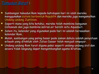 Tamadun BaratTamadun Barat ::
 Sumbangan tamadun Rom kepada kehidupan hari ini ialah merekaSumbangan tamadun Rom kepada kehidupan hari ini ialah mereka
menggunakanmenggunakan sistem berbentuk Republiksistem berbentuk Republik dan mereka juga mengamalkandan mereka juga mengamalkan
Undang-undang JustinianUndang-undang Justinian..
 Seperti mana yang kita ketahui, mereka telah membina bangunanSeperti mana yang kita ketahui, mereka telah membina bangunan
Colloseum dan juga membina saliran air bersih iaitu Aquaduct.Colloseum dan juga membina saliran air bersih iaitu Aquaduct.
 Selain itu, kalendar yang digunakan pada hari ini adalah berasaskanSelain itu, kalendar yang digunakan pada hari ini adalah berasaskan
kalendar Rom.kalendar Rom.
 Malah, sumbangan yang paling besar pada zaman dahulu adalah penyatuanMalah, sumbangan yang paling besar pada zaman dahulu adalah penyatuan
wilayah yang ditakluki oleh Julius Caesar telah menjadi empayar.wilayah yang ditakluki oleh Julius Caesar telah menjadi empayar.
 Undang-undang Rom turut diguna pakai seperti undang-undang sivil danUndang-undang Rom turut diguna pakai seperti undang-undang sivil dan
sevara tidak langsung dapat mengembangkan agama Kristian.sevara tidak langsung dapat mengembangkan agama Kristian.
1010
 