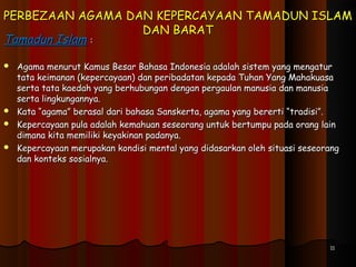PERBEZAAN AGAMA DAN KEPERCAYAAN TAMADUN ISLAMPERBEZAAN AGAMA DAN KEPERCAYAAN TAMADUN ISLAM
DAN BARATDAN BARAT
Tamadun IslamTamadun Islam ::
 Agama menurut Kamus Besar Bahasa Indonesia adalah sistem yang mengaturAgama menurut Kamus Besar Bahasa Indonesia adalah sistem yang mengatur
tata keimanan (kepercayaan) dan peribadatan kepada Tuhan Yang Mahakuasatata keimanan (kepercayaan) dan peribadatan kepada Tuhan Yang Mahakuasa
serta tata kaedah yang berhubungan dengan pergaulan manusia dan manusiaserta tata kaedah yang berhubungan dengan pergaulan manusia dan manusia
serta lingkungannya.serta lingkungannya.
 Kata “agama” berasal dari bahasa Sanskerta, agama yang bererti “tradisi”.Kata “agama” berasal dari bahasa Sanskerta, agama yang bererti “tradisi”.
 Kepercayaan pula adalah kemahuan seseorang untuk bertumpu pada orang lainKepercayaan pula adalah kemahuan seseorang untuk bertumpu pada orang lain
dimana kita memiliki keyakinan padanya.dimana kita memiliki keyakinan padanya.
 Kepercayaan merupakan kondisi mental yang didasarkan oleh situasi seseorangKepercayaan merupakan kondisi mental yang didasarkan oleh situasi seseorang
dan konteks sosialnya.dan konteks sosialnya.
  
1111
 