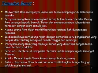 Tamadun BaratTamadun Barat ::
 Masyarakat Rom mempunyai kuasa luar biasa mempengaruhi kehidupanMasyarakat Rom mempunyai kuasa luar biasa mempengaruhi kehidupan
mereka.mereka.
 Perayaan orang Rom pula mengikut setiap bulan dalam calendar.OrangPerayaan orang Rom pula mengikut setiap bulan dalam calendar.Orang
Rom percaya kepada banyak Tuhan dan menghubungkan tuhan-tuhanRom percaya kepada banyak Tuhan dan menghubungkan tuhan-tuhan
tersebut dengan alam semulajadi.tersebut dengan alam semulajadi.
 Agama orang Rom tidak menitikberatkan tentang kehidupan masaAgama orang Rom tidak menitikberatkan tentang kehidupan masa
hadapan.hadapan.
 Ia disebaliknya berhubung rapat dengan pertanian iaitu pengeluaran yangIa disebaliknya berhubung rapat dengan pertanian iaitu pengeluaran yang
banyak dan tentang kebajikan rumah tangga dan keluarga.banyak dan tentang kebajikan rumah tangga dan keluarga.
 Perayaan orang Rom yang memuja Tuhan yang dikaitkan dengan bulan-Perayaan orang Rom yang memuja Tuhan yang dikaitkan dengan bulan-
bulan tertentu adalah:bulan tertentu adalah:
 Februari – Bertemu di sempadan Termini untuk memperingati semangatFebruari – Bertemu di sempadan Termini untuk memperingati semangat
Termini.Termini.
 April – Memperingati Canes kerana menyuburkan jagung.April – Memperingati Canes kerana menyuburkan jagung.
 Julai – Upacaraca flora, lelaki dan wanita dikalungkan bunga. Ia jugaJulai – Upacaraca flora, lelaki dan wanita dikalungkan bunga. Ia juga
adalah musim menuai.adalah musim menuai.
1212
 