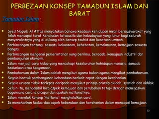 PERBEZAAN KONSEP TAMADUN ISLAM DANPERBEZAAN KONSEP TAMADUN ISLAM DAN
BARATBARAT
Tamadun IslamTamadun Islam ::
 Syed Naquib Al Attas menyatakan bahawa keadaan kehidupan insan bermasyarakat yangSyed Naquib Al Attas menyatakan bahawa keadaan kehidupan insan bermasyarakat yang
telah mencapai taraf kehalusan tatasusila dan kebudayaan yang luhur bagi seluruhtelah mencapai taraf kehalusan tatasusila dan kebudayaan yang luhur bagi seluruh
masyarakatnya yang di dukung oleh konsep tauhid dan kesatuan ummah.masyarakatnya yang di dukung oleh konsep tauhid dan kesatuan ummah.
 Perbincangan tentang sesuatu kekuasaan, kehebatan, kemakmuran, kemajuan sesuatuPerbincangan tentang sesuatu kekuasaan, kehebatan, kemakmuran, kemajuan sesuatu
bangsa.bangsa.
 Perbincangan mengenai pemerintahan yang berilmu, beradab, kemajuan industri danPerbincangan mengenai pemerintahan yang berilmu, beradab, kemajuan industri dan
pembangunan ekonomi.pembangunan ekonomi.
 Islam menjadi cara hidup yang mencakupi keseluruhan kehidupan manusia, samadaIslam menjadi cara hidup yang mencakupi keseluruhan kehidupan manusia, samada
keduniaan atau keagamaan.keduniaan atau keagamaan.
 Pembaharuan dalam Islam adalah mengikut agama bukan agama mengikut pembaharuan.Pembaharuan dalam Islam adalah mengikut agama bukan agama mengikut pembaharuan.
 Segala bentuk pembangunan kebendaan berkait rapat dengan kerohanian.Segala bentuk pembangunan kebendaan berkait rapat dengan kerohanian.
 Segala urusan tidak terlepas daripada mengikut prinsip-prinsip akidah, syariah dan akhlak.Segala urusan tidak terlepas daripada mengikut prinsip-prinsip akidah, syariah dan akhlak.
 Selain itu, mengambil kira aspek kemajuan dan perubahan tetapi dengan menegaskanSelain itu, mengambil kira aspek kemajuan dan perubahan tetapi dengan menegaskan
bagaimana cara ia dicapai dan apakah matlamatnya.bagaimana cara ia dicapai dan apakah matlamatnya.
 Islam menolak konsep ‘matlamat menghalalkan cara’.Islam menolak konsep ‘matlamat menghalalkan cara’.
 Ia menekankan kedua-dua aspek kebendaan dan kerohanian dalam mencapai kemajuan.Ia menekankan kedua-dua aspek kebendaan dan kerohanian dalam mencapai kemajuan.
1313
 