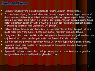 1414
Tamadun BaratTamadun Barat::
 Sebuah tamadun yang diasaskan kepada Faham Sekular (sekularisme).Sebuah tamadun yang diasaskan kepada Faham Sekular (sekularisme).
 Ia adalah moral yang bersandarkan semata-mata kepada kepentingan manusia diIa adalah moral yang bersandarkan semata-mata kepada kepentingan manusia di
dunia dan menafikan sama sekali pertimbangan kepercayaan kepada tuhan ataudunia dan menafikan sama sekali pertimbangan kepercayaan kepada tuhan atau
hari akhirat (Oxford English Dictionary) serta kepercayaan bahawa agama tidakhari akhirat (Oxford English Dictionary) serta kepercayaan bahawa agama tidak
patut dilibatkan dalam aktiviti-aktiviti social dan politik dalam sesebuah negara.patut dilibatkan dalam aktiviti-aktiviti social dan politik dalam sesebuah negara.
(Cambridge international Dictionary Of English).(Cambridge international Dictionary Of English).
 Istilah sekular berasal dari bahasa latin, ‘saeculum’ bermaksud tempat – di sini,Istilah sekular berasal dari bahasa latin, ‘saeculum’ bermaksud tempat – di sini,
masa-masa kini. Yang hakiki, benar dan mutlak hanyalah dunia ini sahaja.masa-masa kini. Yang hakiki, benar dan mutlak hanyalah dunia ini sahaja.
 Dengan erti kata lain, pemikiran dan keinginan nafsu manusia menjadi sumber danDengan erti kata lain, pemikiran dan keinginan nafsu manusia menjadi sumber dan
rujukan utama dalam pembangunan dan pembinaan tamadun mereka.rujukan utama dalam pembangunan dan pembinaan tamadun mereka.
 Melihat perkara-perkara keduniaan hanya untuk kehidupan dunia semata-mata.Melihat perkara-perkara keduniaan hanya untuk kehidupan dunia semata-mata.
 Segala urusan tidak ada kaitan dengan agama dan agama adalah sebahagianSegala urusan tidak ada kaitan dengan agama dan agama adalah sebahagian
daripada kebudayaan.daripada kebudayaan.
 Agama dicorak oleh perubahan budaya. Kemajuan berdasarkan keuntungan danAgama dicorak oleh perubahan budaya. Kemajuan berdasarkan keuntungan dan
mengamalkan konsep matlamat meghalalkan cara.mengamalkan konsep matlamat meghalalkan cara.
 