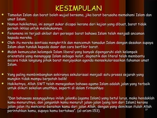 KESIMPULANKESIMPULAN
 Tamadun Islam dan barat boleh wujud bersama, jika barat berusaha memahami Islam danTamadun Islam dan barat boleh wujud bersama, jika barat berusaha memahami Islam dan
umat Islam.umat Islam.
 Namun hakikatnya, ini sangat sukar dicapai kerana dari kajian yang dibuat, barat tidakNamun hakikatnya, ini sangat sukar dicapai kerana dari kajian yang dibuat, barat tidak
pernah ikhlas untuk melakukannya.pernah ikhlas untuk melakukannya.
 Fenomena ini terjadi akibat dari persepsi barat bahawa Islam telah menjadi ancamanFenomena ini terjadi akibat dari persepsi barat bahawa Islam telah menjadi ancaman
kepada mereka.kepada mereka.
 Oleh itu mereka sentiasa mengkritik dan mencemuh tamadun Islam dengan desakan supayaOleh itu mereka sentiasa mengkritik dan mencemuh tamadun Islam dengan desakan supaya
Islam akan tunduk kepada dasar dan cara berfikir barat.Islam akan tunduk kepada dasar dan cara berfikir barat.
 Malah kemunculan kelompok Islam liberal yang banyak dipengaruhi oleh kelompokMalah kemunculan kelompok Islam liberal yang banyak dipengaruhi oleh kelompok
orienstalis yang menanggap Islam sebagai kolot, dogmatik dan literal telah membantuorienstalis yang menanggap Islam sebagai kolot, dogmatik dan literal telah membantu
secara tidak langsung pihak barat menjayakan agenda mensekularisasikan fahaman umatsecara tidak langsung pihak barat menjayakan agenda mensekularisasikan fahaman umat
Islam.Islam.
  
 Yang paling membimbangkan sekiranya sekularisasi menjadi satu proses sejarah yangYang paling membimbangkan sekiranya sekularisasi menjadi satu proses sejarah yang
mungkin tidak mampu berpatah balik!mungkin tidak mampu berpatah balik!
 Hakikatnya, Allah SWT telah menegaskan bahawa agama Islam adalah jalan yang terbaikHakikatnya, Allah SWT telah menegaskan bahawa agama Islam adalah jalan yang terbaik
untuk diikuti sekalian umatNya, seperti di dalam firmanNya:untuk diikuti sekalian umatNya, seperti di dalam firmanNya:
  
““Dan bahawasa sesungguhnya inilah jalanKu (agama Islam) yang betul lurus, maka hendaklahDan bahawasa sesungguhnya inilah jalanKu (agama Islam) yang betul lurus, maka hendaklah
kamu menurutnya, dan janganlah kamu menurut jalan-jalan (yang lain dari Islam) keranakamu menurutnya, dan janganlah kamu menurut jalan-jalan (yang lain dari Islam) kerana
jalan-jalan itu mencerai-beraikan kamu dari jalan Allah, dengan yang demikian itulah Allahjalan-jalan itu mencerai-beraikan kamu dari jalan Allah, dengan yang demikian itulah Allah
perintahkan kamu, supaya kamu bertakwa”. (al-an’am:153).perintahkan kamu, supaya kamu bertakwa”. (al-an’am:153). 1717
 