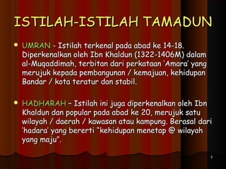 ISTILAH-ISTILAH TAMADUNISTILAH-ISTILAH TAMADUN
 UMRANUMRAN - Istilah terkenal pada abad ke 14-18.- Istilah terkenal pada abad ke 14-18.
Diperkenalkan oleh Ibn Khaldun (1322-1406M) dalamDiperkenalkan oleh Ibn Khaldun (1322-1406M) dalam
al-Muqaddimah, terbitan dari perkataan ‘Amara’ yangal-Muqaddimah, terbitan dari perkataan ‘Amara’ yang
merujuk kepada pembangunan / kemajuan, kehidupanmerujuk kepada pembangunan / kemajuan, kehidupan
Bandar / kota teratur dan stabil.Bandar / kota teratur dan stabil.
 HADHARAHHADHARAH – Istilah ini juga diperkenalkan oleh Ibn– Istilah ini juga diperkenalkan oleh Ibn
Khaldun dan popular pada abad ke 20, merujuk satuKhaldun dan popular pada abad ke 20, merujuk satu
wilayah / daerah / kawasan atau kampung. Berasal dariwilayah / daerah / kawasan atau kampung. Berasal dari
‘hadara’ yang bererti “kehidupan menetap @ wilayah‘hadara’ yang bererti “kehidupan menetap @ wilayah
yang maju”.yang maju”.
33
 