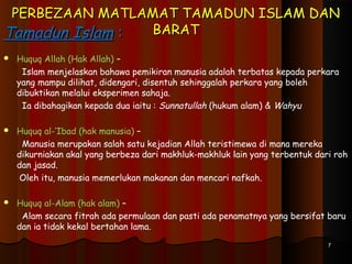PERBEZAAN MATLAMAT TAMADUN ISLAM DANPERBEZAAN MATLAMAT TAMADUN ISLAM DAN
BARATBARATTamadun IslamTamadun Islam ::
 Huquq Allah (Hak Allah) –
Islam menjelaskan bahawa pemikiran manusia adalah terbatas kepada perkara
yang mampu dilihat, didengari, disentuh sehinggalah perkara yang boleh
dibuktikan melalui eksperimen sahaja.
Ia dibahagikan kepada dua iaitu : Sunnatullah (hukum alam) & Wahyu
 Huquq al-‘Ibad (hak manusia) –
Manusia merupakan salah satu kejadian Allah teristimewa di mana mereka
dikurniakan akal yang berbeza dari makhluk-makhluk lain yang terbentuk dari roh
dan jasad.
Oleh itu, manusia memerlukan makanan dan mencari nafkah.
 Huquq al-Alam (hak alam) –
Alam secara fitrah ada permulaan dan pasti ada penamatnya yang bersifat baru
dan ia tidak kekal bertahan lama.
77
 