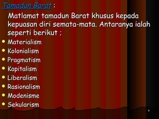 Tamadun BaratTamadun Barat ::
Matlamat tamadun Barat khusus kepadaMatlamat tamadun Barat khusus kepada
kepuasan diri semata-mata. Antaranya ialahkepuasan diri semata-mata. Antaranya ialah
seperti berikut ;seperti berikut ;
 MaterialismMaterialism
 KolonialismKolonialism
 PragmatismPragmatism
 KapitalismKapitalism
 LiberalismLiberalism
 RasionalismRasionalism
 ModenismeModenisme
 SekularismSekularism
88
 