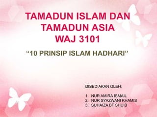 TAMADUN ISLAM DAN
  TAMADUN ASIA
    WAJ 3101
“10 PRINSIP ISLAM HADHARI”



               DISEDIAKAN OLEH:

               1. NUR AMIRA ISMAIL
               2. NUR SYAZWANI KHAMIS
               3. SUHAIZA BT SHUIB
 