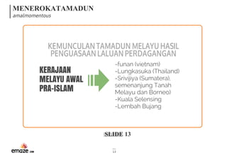 MENEROKATAMADUN
amalmomentous
SLIDE 13
13
KEMUNCULANTAMADUNMELAYUHASIL
PENGUASAANLALUANPERDAGANGAN
KERAJAAN
MELAYU AWAL
PRA-ISLAM
-funan (vietnam)
-Lungkasuka (Thailand)
-Srivijiya (Sumatera),
semenanjung Tanah
Melayu dan Borneo)
-Kuala Selensing
-Lembah Bujang
 
