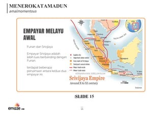 MENEROKATAMADUN
amalmomentous
SLIDE 15
15
EMPAYAR MELAYU
AWAL
Funan dan Srivijaya
Empayar Srivijaya adalah
lebih luas berbanding dengan
Funan.
terdapat beberapa
persamaan antara kedua-dua
empayar ini.  KERAJAANAWALSEBELUMISLAM
 