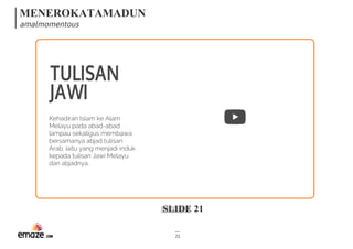 MENEROKATAMADUN
amalmomentous
SLIDE 21
21
TULISAN
JAWI
Kehadiran Islam ke Alam
Melayu pada abad-abad
lampau sekaligus membawa
bersamanya abjad tulisan
Arab, iaitu yang menjadi induk
kepada tulisan Jawi Melayu
dan abjadnya.
 