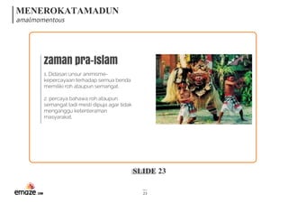 MENEROKATAMADUN
amalmomentous
SLIDE 23
23
zaman pra-Islam
1. Didasari unsur animisme-
kepercayaan terhadap semua benda
memiliki roh ataupun semangat.
2. percaya bahawa roh ataupun
semangat tadi mesti dipuja agar tidak
menganggu ketenteraman
masyarakat.
 