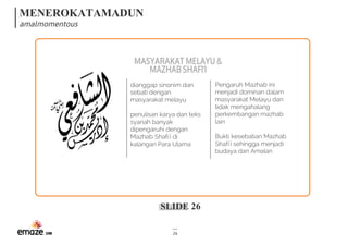 MENEROKATAMADUN
amalmomentous
SLIDE 26
26
Pengaruh Mazhab ini
menjadi dominan dalam
masyarakat Melayu dan
tidak mengahalang
perkembangan mazhab
lain
Bukti kesebatian Mazhab
Shafi'i sehingga menjadi
budaya dan Amalan
dianggap sinonim dan
sebati dengan
masyarakat melayu
penulisan karya dan teks
syariah banyak
dipengaruhi dengan
Mazhab Shafi'i di
kalangan Para Ulama
MASYARAKATMELAYU&
MAZHABSHAFI'I
 