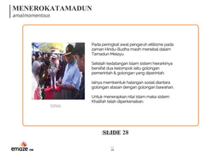 MENEROKATAMADUN
amalmomentous
SLIDE 28
28
SOSIAL
Pada peringkat awal pengaruh eitilisme pada
zaman Hindu-Budha masih menebal dalam
Tamadun Melayu
Setelah kedatangan Islam sistem hierarkinya
bersifat dua kelompok iaitu golongan
pemerintah & golongan yang diperintah.
Iainya membentuk halangan sosial diantara
golongan atasan dengan golongan bawahan.
Untuk menerapkan nilai islam maka sistem
Khalifah telah diperkenalkan.
 