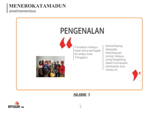MENEROKATAMADUN
amalmomentous
SLIDE 3
3
Tamadun melayu
telah lama bertapak
di rantau Asia
Tenggara
berkembang
daripada
kebudayaan
orang melayu,
yang tergolong
dalam kumpulan
penduduk asal
rantau ini.
PENGENALAN
 