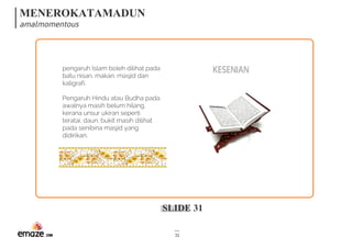 MENEROKATAMADUN
amalmomentous
SLIDE 31
31
KESENIANpengaruh Islam boleh dilihat pada
batu nisan, makan, masjid dan
kaligrafi.
Pengaruh Hindu atau Budha pada
awalnya masih belum hilang,
kerana unsur ukiran seperti
teratai, daun, bukit masih dilihat
pada senibina masjid yang
didirikan.
 