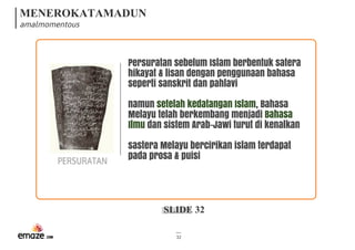 MENEROKATAMADUN
amalmomentous
SLIDE 32
32
PERSURATAN
Persuratan sebelum Islam berbentuk satera
hikayat & lisan dengan penggunaan bahasa
seperti sanskrit dan pahlavi
namun setelah kedatangan Islam, Bahasa
Melayu telah berkembang menjadi Bahasa
Ilmu dan sistem Arab-Jawi turut di kenalkan
sastera Melayu bercirikan islam terdapat
pada prosa & puisi
 