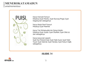 MENEROKATAMADUN
amalmomentous
SLIDE 34
34
PUISI Karya Hamzah Fansuri:
Misalnya Syair Perahu, Syair Burung Pingai, Syair
Dagang dan sebagainya
Karya Abdul Raof Fansuri:
Misalnya Syair Makrifat
Karya Tok Shihabuddin bin Zainal Abidin:
Misalnya Syair Ayiqin, Syair Ghafilah, Syair Sifat 20
dan sebagainya.
Karya-karya lain seperti:
Syair Nur Muhammad, Syair Nabi Ayub, Syair Nabi
Yusuf, Syair Qiamat, Syair Neraka, Syair Rukun Haji&
sebagainya.
 