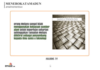 MENEROKATAMADUN
amalmomentous
SLIDE 35
35
SAINS&TEKNOLOGI
orang Melayu sangat bijak
menggunakan kekayaan sumber
alam untuk keperluan seharian
sehinggakan Tamadun Melayu
diiktiraf sebagai penyumbang
kepada ilmu sains & teknologi
 