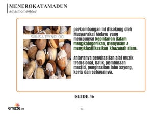 MENEROKATAMADUN
amalmomentous
SLIDE 36
36
SAINS&TEKNOLOGI
perkembangan ini disokong oleh
Masyarakat Melayu yang
mempunyai kepintaran dalam
mengkategorikan, menyusun &
mengklasifikasikan khazanah alam.
Antaranya penghasilan alat muzik
tradisional, batik, pembinaan
masjid, penghasilan labu sayong,
keris dan sebagainya.
 