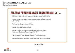 MENEROKATAMADUN
amalmomentous
SLIDE 40
40
Melaka : Hukum Kanun Melaka, Undang-undang laut Melaka.
Johor : Undang-undang Johor, Undang-undang Tubuh Negeri
Johor 1895
Pahang : Undang-undang Pahang
Kedah : Undang-undang Kedah
Perak : Undang-undang 99 Perak dan Undang-undang
Keturunan Daripada Turun Negeri Perak
Terengganu : Perlembagaan Negeri Terengganu, 1911
Negeri Sembilan : di Sungai Ujong, Rembau, Johol dan Jelebu
SISTEM PERUNDANGAN TRADISIONAL
 