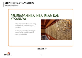 MENEROKATAMADUN
amalmomentous
SLIDE 44
44
PENERAPANNILAI-NILAIISLAMDAN
KESANNYA
Nilai-nilai Islam itu sendiri yang
menjadikan identiti Bangsa
Melayu
Gerakan pemantapan integriti
diwujudkan menerusi Pelan
Integriti Nasional
 