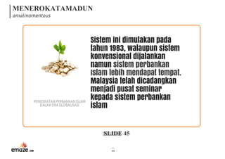 MENEROKATAMADUN
amalmomentous
SLIDE 45
45
Sistem ini dimulakan pada
tahun 1983, walaupun sistem
konvensional dijalankan
namun sistem perbankan
Islam lebih mendapat tempat. 
Malaysia telah dicadangkan
menjadi pusat seminar
kepada sistem perbankan
islam
PENDEKATANPERBANKANISLAM
DALAMERAGLOBALISASI
 