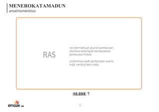MENEROKATAMADUN
amalmomentous
SLIDE 7
7
RAS
ras bermaksud ukuran perbezaan
diantara kelompok berdasarkan
perbezaan fizikal. 
contohnya ialah perbezaan warna
kulit, rambut dan mata.
 