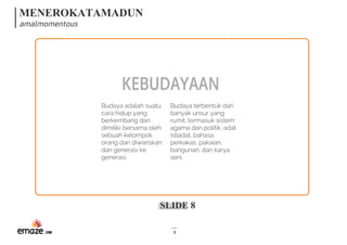 MENEROKATAMADUN
amalmomentous
SLIDE 8
8
KEBUDAYAAN
Budaya adalah suatu
cara hidup yang
berkembang dan
dimiliki bersama oleh
sebuah kelompok
orang dan diwariskan
dari generasi ke
generasi. 
Budaya terbentuk dari
banyak unsur yang
rumit, termasuk sistem
agama dan politik, adat
istiadat, bahasa,
perkakas, pakaian,
bangunan, dan karya
seni.
 