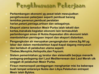  Perkembangan ekonomi yg pesat telah mewujudkan
pengkhususan pekerjaan seperti pembuat barang
tembikar,penenun,pembuat peralatan
harian,petani,peniaga,artisan dan sebagainya.
 Eksport utama tamadun Mesir Purba ialah tekstil dan
kertas,manakala kegiatan ekonomi lain termasuklah
perlombongan emas di Nubia.Kepesatan dlm ekonomi telah
membolehkan perniagaan import dan eksport dialankan.
 Pengangkutan air merupakan pengangkutan utama.Sg.Nil yg
lebar dan dalam membolehkan kapal-kapal dagang menyusuri
dan berlabuh di pelabuhan utama seperti
Thebes,Memphis,Heliopolis,dan Fayoum.
 Sistem pemerintahan yg teratur dan sistematik berjaya menarik
pedagang-pedagamg dari Laut Mediterrenean dan Laut Merah utk
singgah di pelabuhan Mesir Purba.
 Firaun memonopoli perdagangan menghantar misi ke beberapa
buah tempat antaranya Nubia dan Libya.Pelabuhan entrepot
Mesir ialah Byblos.
 