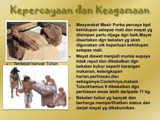 Sistem kepercayaan
dlm tamadun Mesir
Purba amat kompleks
kerana orang Mesir
Purba percaya kpd
konsep banyak
Tuhan(politeisme).
Terdapat banyak Tuhan
yg mereka sembah yg
dikaitkan dgn unsur
alam semula jadi
seperti Re (Tuhan
Matahari) , Ra-Atum
(Tuhan Langit) dan
Amun(Tuhan Angin).
Masyarakat Mesir Purba percaya kpd
kehidupan selepas mati dan mayat yg
disimpan perlu dijaga dgn baik.Mayat
disertakan dgn bekalan yg akan
digunakan utk keperluan kehidupan
selepas mati.
Mayat diawet menjadi mumia supaya
tidak reput dan dibekalkan dgn
bekalan kubur seperti barangan
makanan, kelengkapan
harian,perhiasan,dan
sebagainya.Contohnya,makam
Tutankhamun II dibekalkan dgn
perhiasan emas lebih daripada 11 kg.
Bekalan kubur yg banyak dan
berharga memperlihatkan status dan
darjat mayat yg dikebumikan.
 