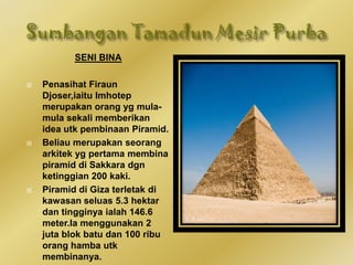 SENI BINA
 Penasihat Firaun
Djoser,iaitu Imhotep
merupakan orang yg mula-
mula sekali memberikan
idea utk pembinaan Piramid.
 Beliau merupakan seorang
arkitek yg pertama membina
piramid di Sakkara dgn
ketinggian 200 kaki.
 Piramid di Giza terletak di
kawasan seluas 5.3 hektar
dan tingginya ialah 146.6
meter.Ia menggunakan 2
juta blok batu dan 100 ribu
orang hamba utk
membinanya.
 