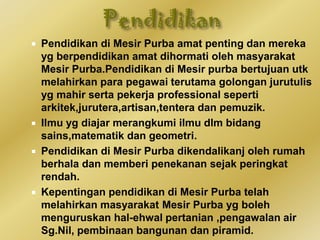  Pendidikan di Mesir Purba amat penting dan mereka
yg berpendidikan amat dihormati oleh masyarakat
Mesir Purba.Pendidikan di Mesir purba bertujuan utk
melahirkan para pegawai terutama golongan jurutulis
yg mahir serta pekerja professional seperti
arkitek,jurutera,artisan,tentera dan pemuzik.
 Ilmu yg diajar merangkumi ilmu dlm bidang
sains,matematik dan geometri.
 Pendidikan di Mesir Purba dikendalikanj oleh rumah
berhala dan memberi penekanan sejak peringkat
rendah.
 Kepentingan pendidikan di Mesir Purba telah
melahirkan masyarakat Mesir Purba yg boleh
menguruskan hal-ehwal pertanian ,pengawalan air
Sg.Nil, pembinaan bangunan dan piramid.
 